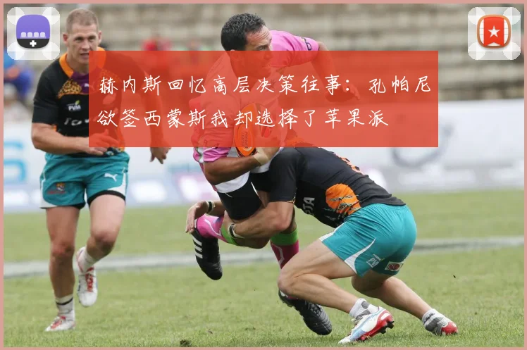 赫内斯回忆高层决策往事：孔帕尼欲签西蒙斯我却选择了苹果派
