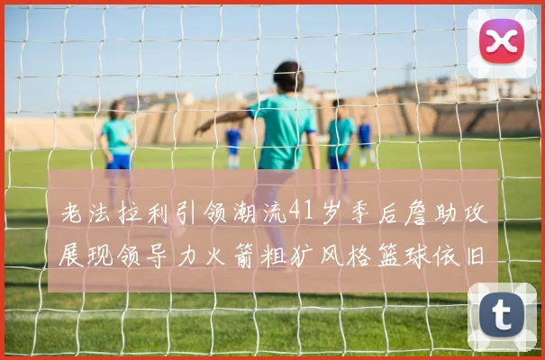 老法拉利引领潮流41岁季后詹助攻展现领导力火箭粗犷风格篮球依旧精彩