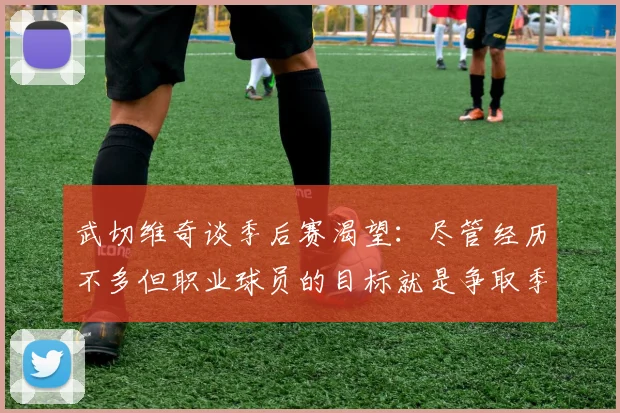 武切维奇谈季后赛渴望：尽管经历不多但职业球员的目标就是争取季后赛