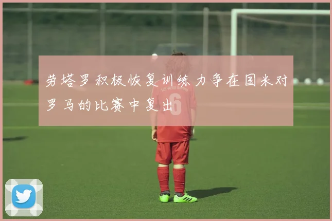 劳塔罗积极恢复训练力争在国米对罗马的比赛中复出