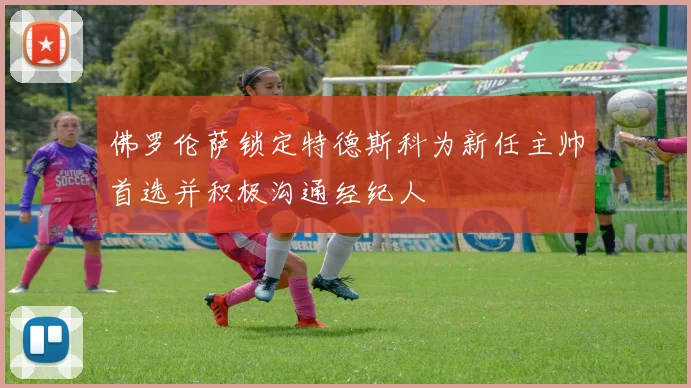 佛罗伦萨锁定特德斯科为新任主帅首选并积极沟通经纪人
