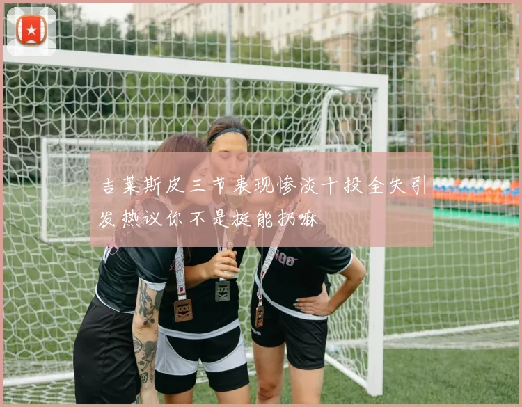 吉莱斯皮三节表现惨淡十投全失引发热议你不是挺能扔嘛