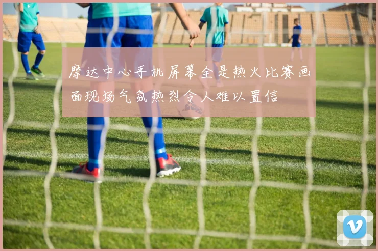 摩达中心手机屏幕全是热火比赛画面现场气氛热烈令人难以置信