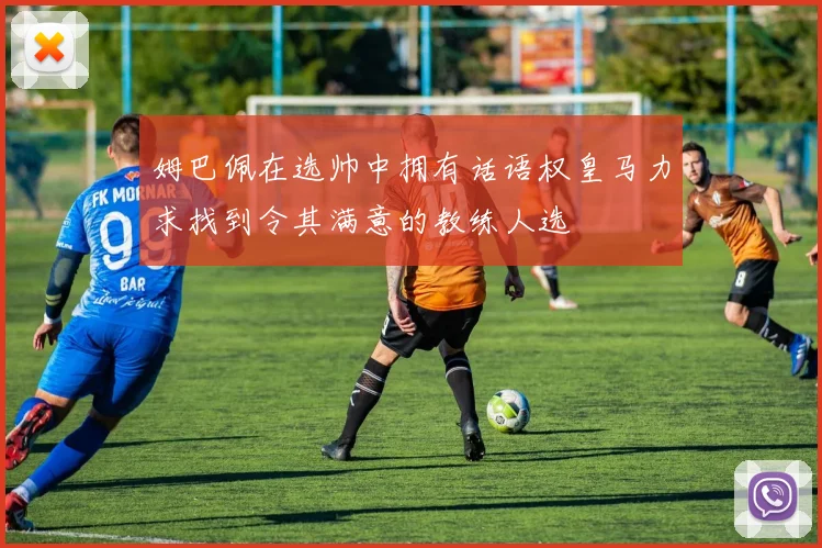 姆巴佩在选帅中拥有话语权皇马力求找到令其满意的教练人选