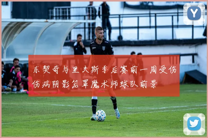 东契奇与里夫斯季后赛前一周受伤伤病阴影笼罩魔术师球队前景