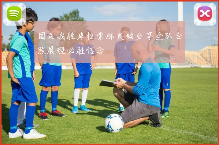 国足战胜库拉索林良铭分享全队合照展现必胜信念
