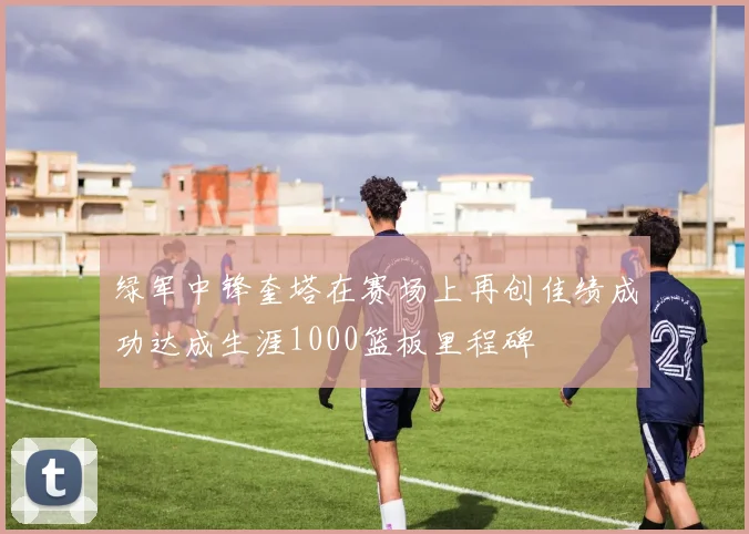 绿军中锋奎塔在赛场上再创佳绩成功达成生涯1000篮板里程碑