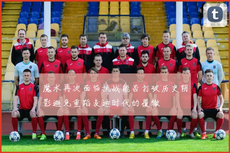 魔术再次面临挑战能否打破历史阴影避免重蹈麦迪时代的覆辙