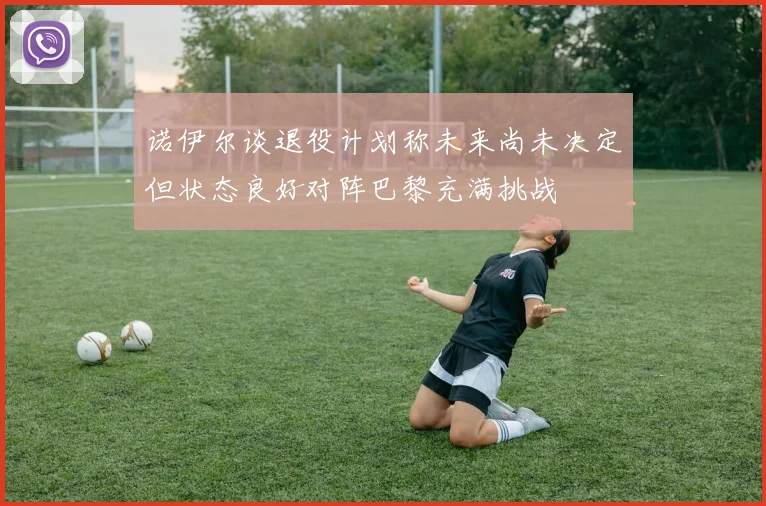 诺伊尔谈退役计划称未来尚未决定但状态良好对阵巴黎充满挑战